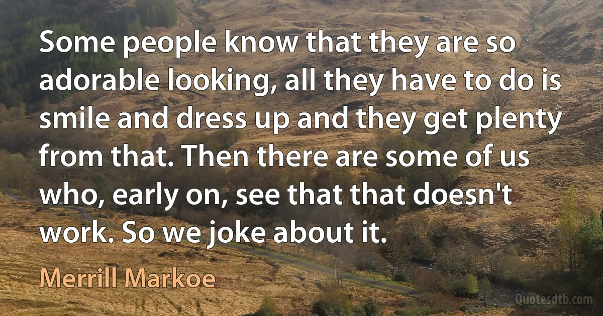 Some people know that they are so adorable looking, all they have to do is smile and dress up and they get plenty from that. Then there are some of us who, early on, see that that doesn't work. So we joke about it. (Merrill Markoe)