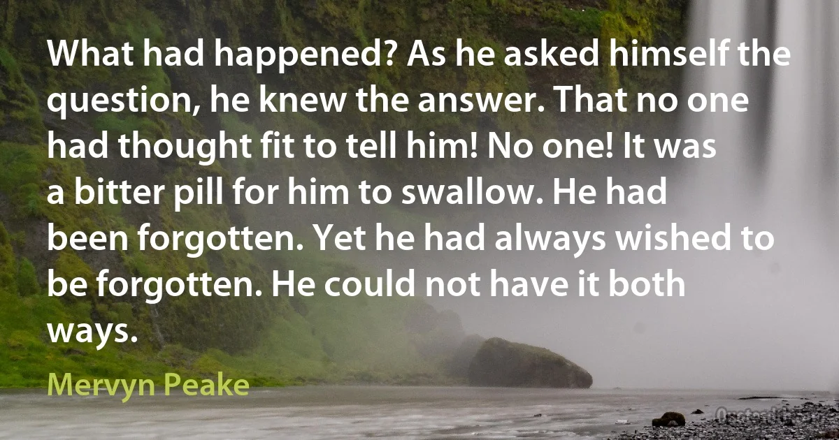 What had happened? As he asked himself the question, he knew the answer. That no one had thought fit to tell him! No one! It was a bitter pill for him to swallow. He had been forgotten. Yet he had always wished to be forgotten. He could not have it both ways. (Mervyn Peake)