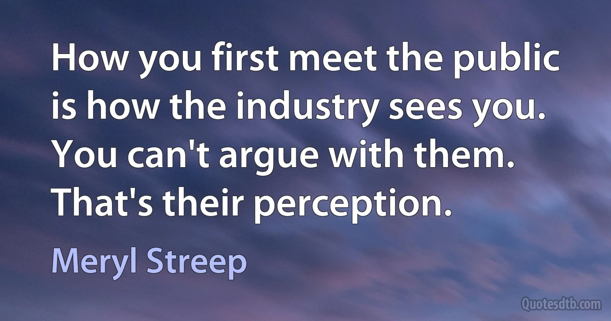 How you first meet the public is how the industry sees you. You can't argue with them. That's their perception. (Meryl Streep)