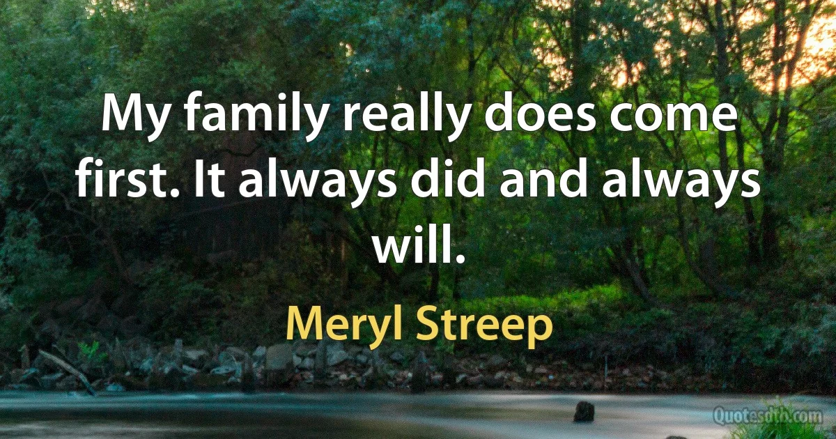 My family really does come first. It always did and always will. (Meryl Streep)