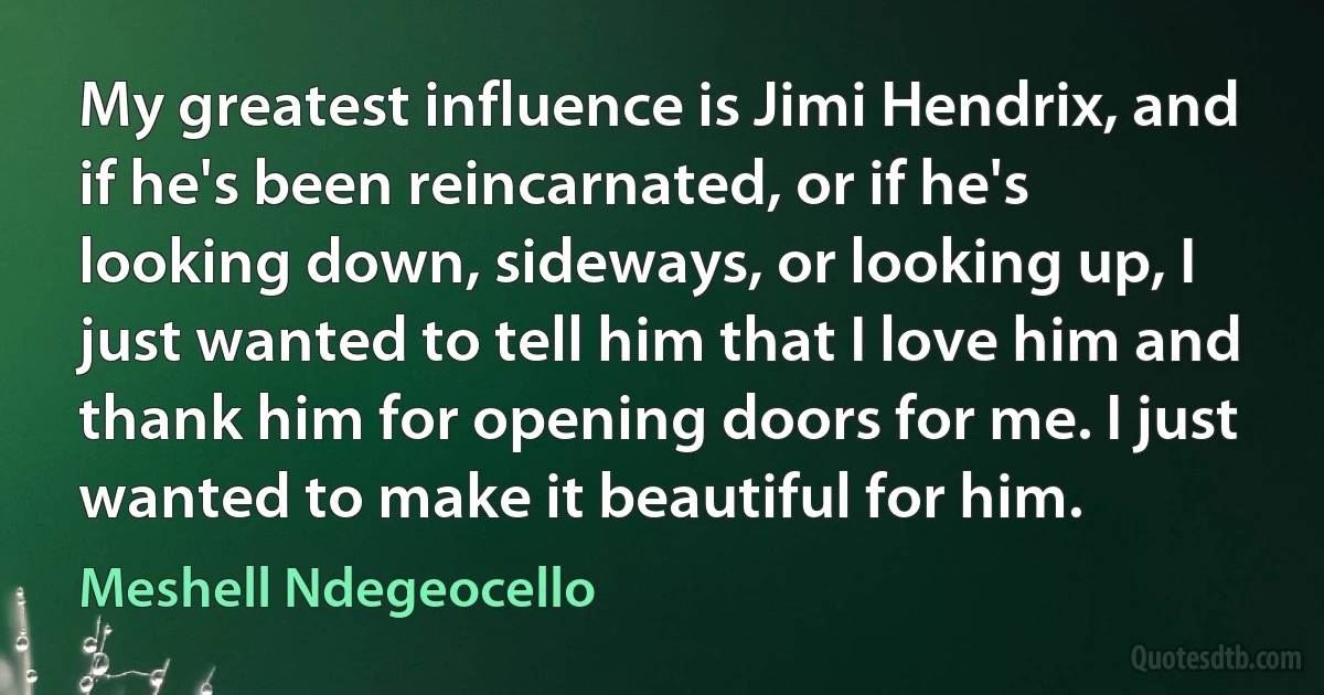 My greatest influence is Jimi Hendrix, and if he's been reincarnated, or if he's looking down, sideways, or looking up, I just wanted to tell him that I love him and thank him for opening doors for me. I just wanted to make it beautiful for him. (Meshell Ndegeocello)