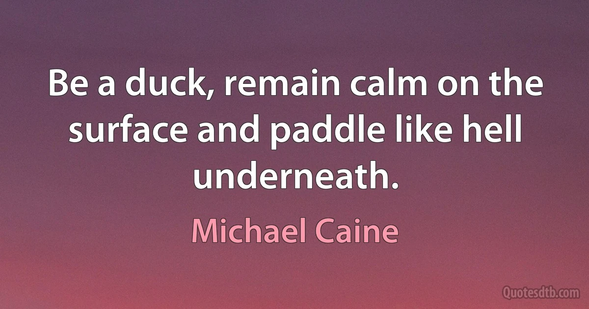 Be a duck, remain calm on the surface and paddle like hell underneath. (Michael Caine)