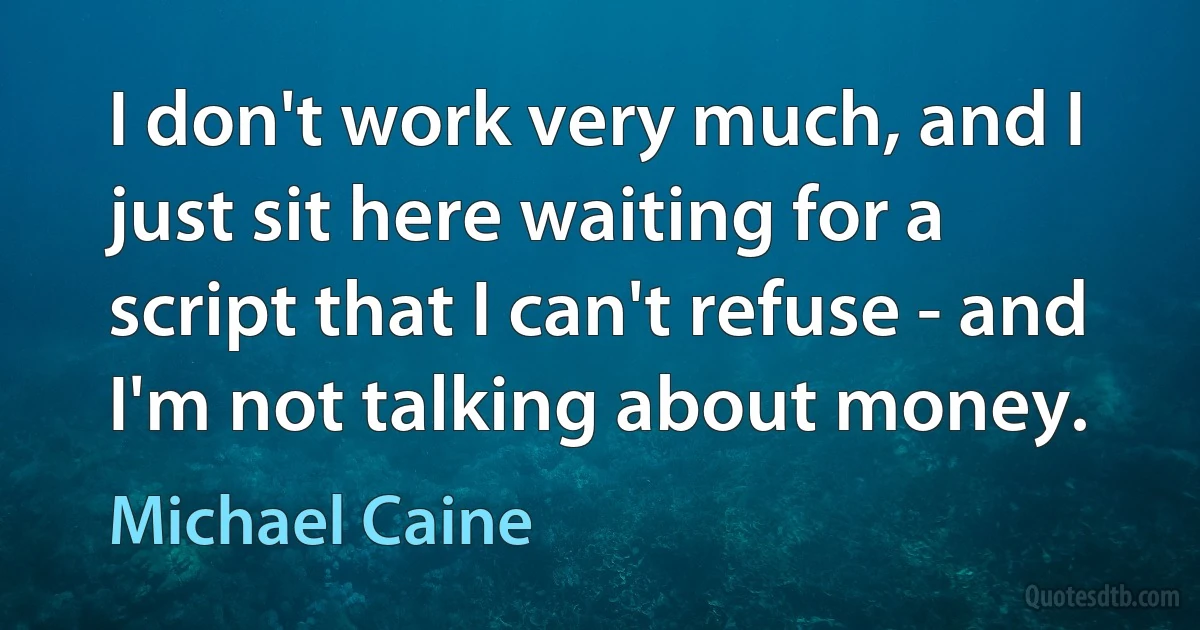 I don't work very much, and I just sit here waiting for a script that I can't refuse - and I'm not talking about money. (Michael Caine)