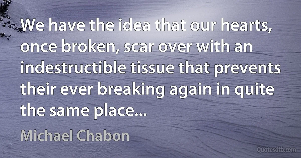 We have the idea that our hearts, once broken, scar over with an indestructible tissue that prevents their ever breaking again in quite the same place... (Michael Chabon)