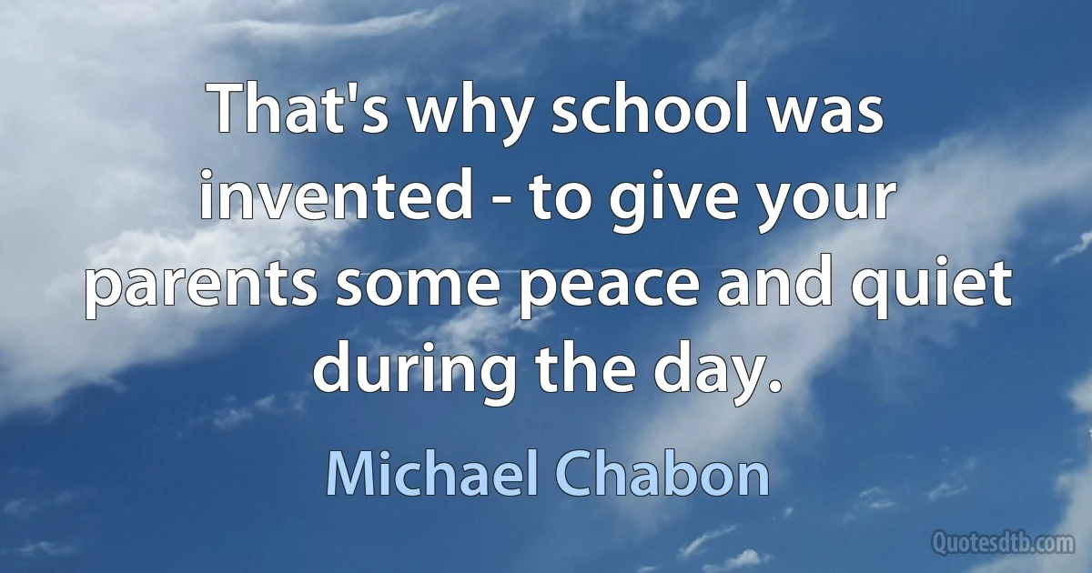 That's why school was invented - to give your parents some peace and quiet during the day. (Michael Chabon)