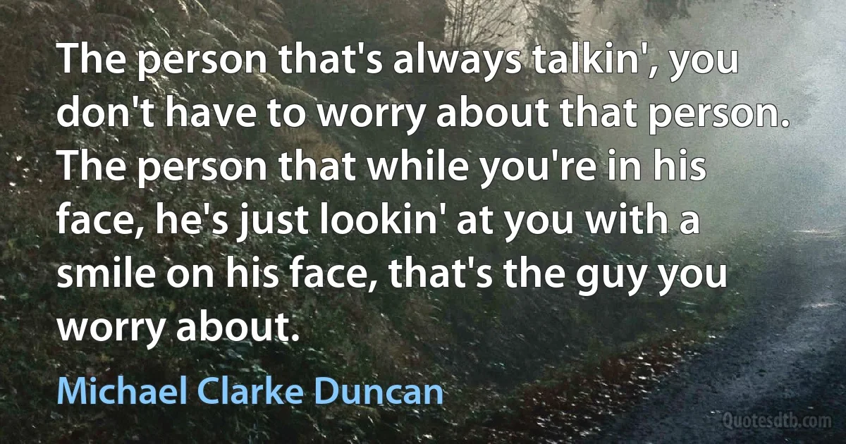 The person that's always talkin', you don't have to worry about that person. The person that while you're in his face, he's just lookin' at you with a smile on his face, that's the guy you worry about. (Michael Clarke Duncan)