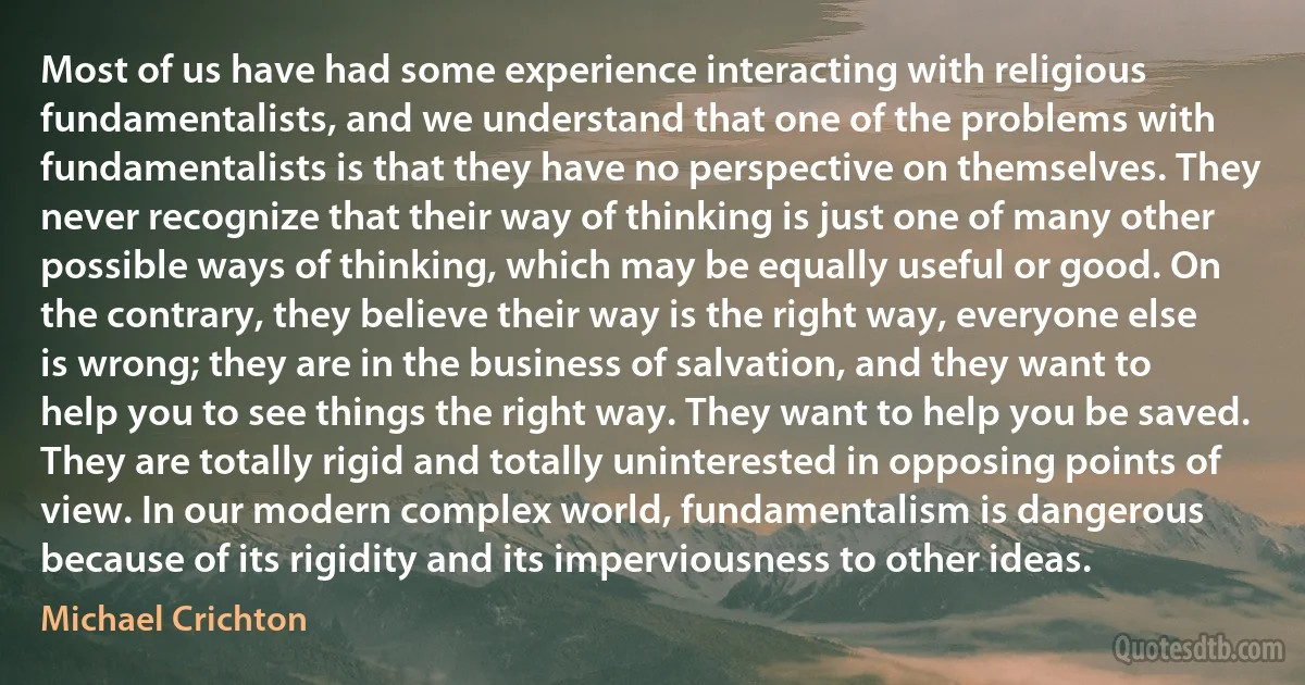 Most of us have had some experience interacting with religious fundamentalists, and we understand that one of the problems with fundamentalists is that they have no perspective on themselves. They never recognize that their way of thinking is just one of many other possible ways of thinking, which may be equally useful or good. On the contrary, they believe their way is the right way, everyone else is wrong; they are in the business of salvation, and they want to help you to see things the right way. They want to help you be saved. They are totally rigid and totally uninterested in opposing points of view. In our modern complex world, fundamentalism is dangerous because of its rigidity and its imperviousness to other ideas. (Michael Crichton)