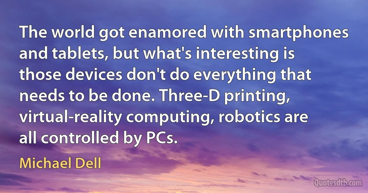 The world got enamored with smartphones and tablets, but what's interesting is those devices don't do everything that needs to be done. Three-D printing, virtual-reality computing, robotics are all controlled by PCs. (Michael Dell)