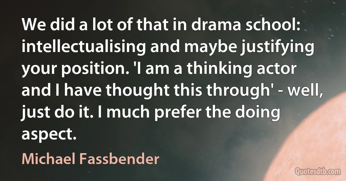 We did a lot of that in drama school: intellectualising and maybe justifying your position. 'I am a thinking actor and I have thought this through' - well, just do it. I much prefer the doing aspect. (Michael Fassbender)