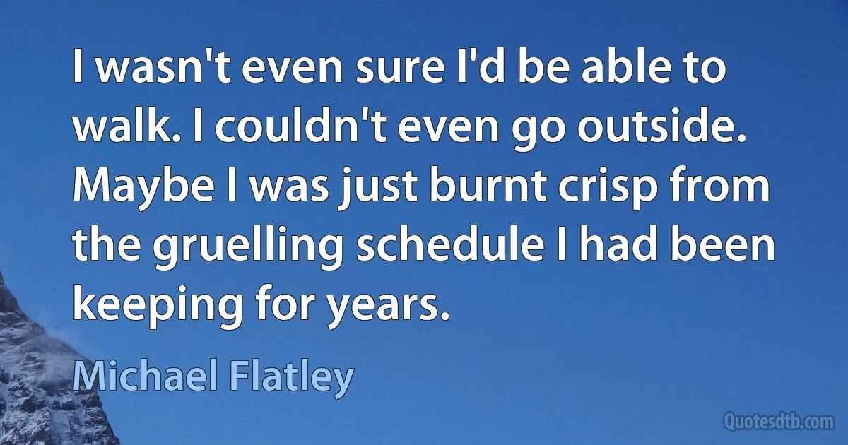 I wasn't even sure I'd be able to walk. I couldn't even go outside. Maybe I was just burnt crisp from the gruelling schedule I had been keeping for years. (Michael Flatley)