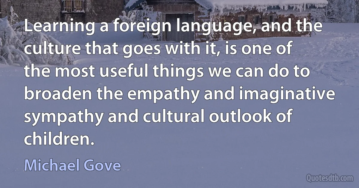 Learning a foreign language, and the culture that goes with it, is one of the most useful things we can do to broaden the empathy and imaginative sympathy and cultural outlook of children. (Michael Gove)