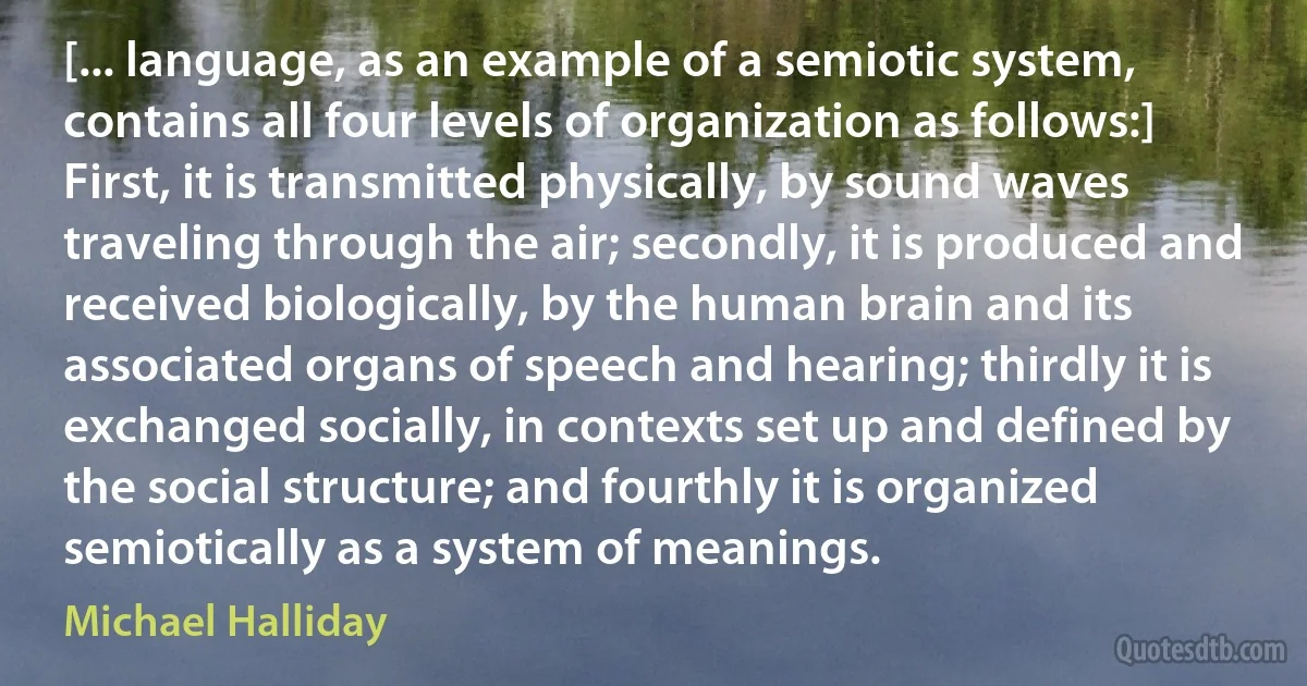 [... language, as an example of a semiotic system, contains all four levels of organization as follows:]
First, it is transmitted physically, by sound waves traveling through the air; secondly, it is produced and received biologically, by the human brain and its associated organs of speech and hearing; thirdly it is exchanged socially, in contexts set up and defined by the social structure; and fourthly it is organized semiotically as a system of meanings. (Michael Halliday)