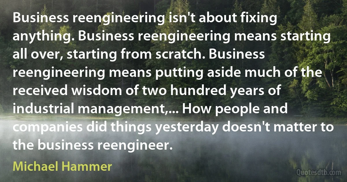 Business reengineering isn't about fixing anything. Business reengineering means starting all over, starting from scratch. Business reengineering means putting aside much of the received wisdom of two hundred years of industrial management,... How people and companies did things yesterday doesn't matter to the business reengineer. (Michael Hammer)