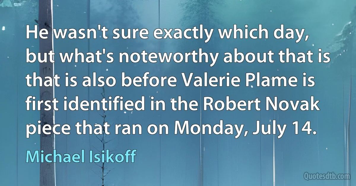 He wasn't sure exactly which day, but what's noteworthy about that is that is also before Valerie Plame is first identified in the Robert Novak piece that ran on Monday, July 14. (Michael Isikoff)