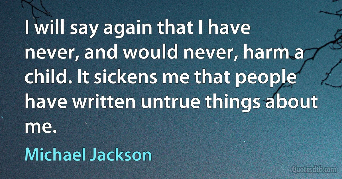 I will say again that I have never, and would never, harm a child. It sickens me that people have written untrue things about me. (Michael Jackson)