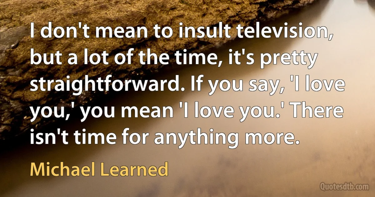 I don't mean to insult television, but a lot of the time, it's pretty straightforward. If you say, 'I love you,' you mean 'I love you.' There isn't time for anything more. (Michael Learned)