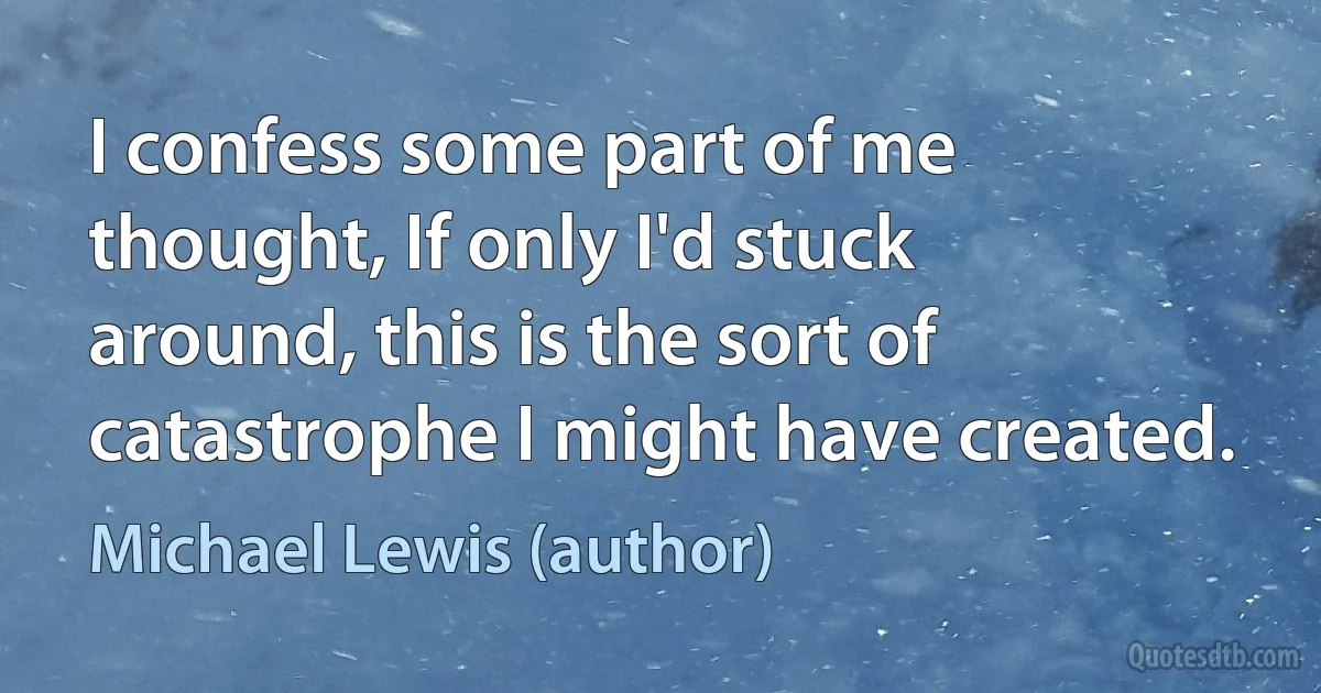 I confess some part of me thought, If only I'd stuck around, this is the sort of catastrophe I might have created. (Michael Lewis (author))