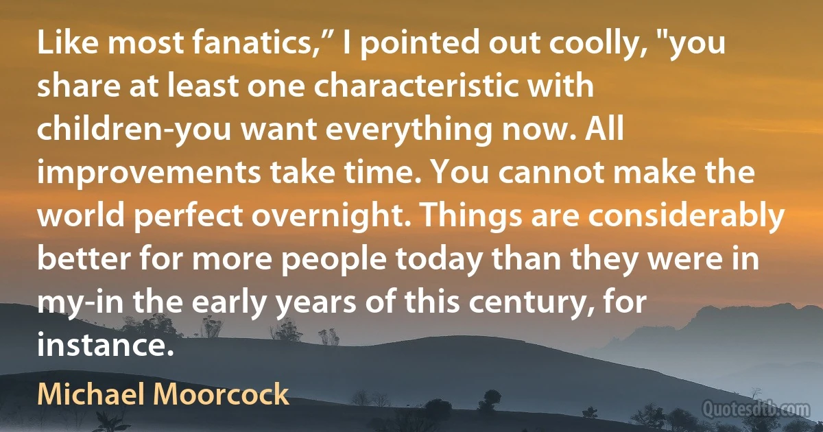 Like most fanatics,” I pointed out coolly, "you share at least one characteristic with children-you want everything now. All improvements take time. You cannot make the world perfect overnight. Things are considerably better for more people today than they were in my-in the early years of this century, for instance. (Michael Moorcock)