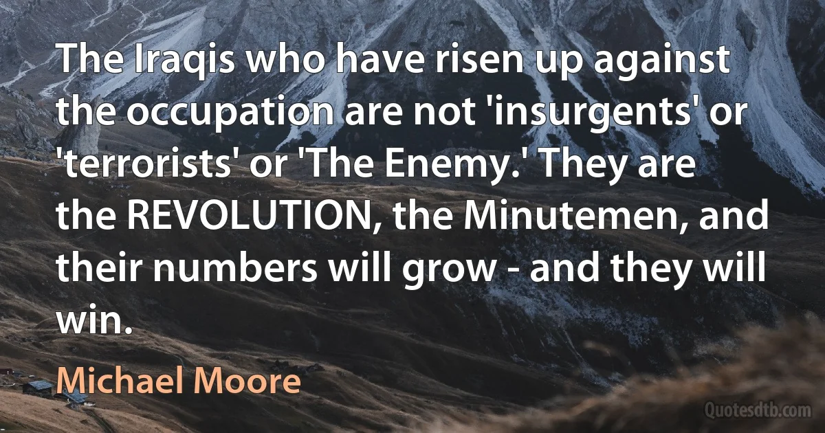 The Iraqis who have risen up against the occupation are not 'insurgents' or 'terrorists' or 'The Enemy.' They are the REVOLUTION, the Minutemen, and their numbers will grow - and they will win. (Michael Moore)