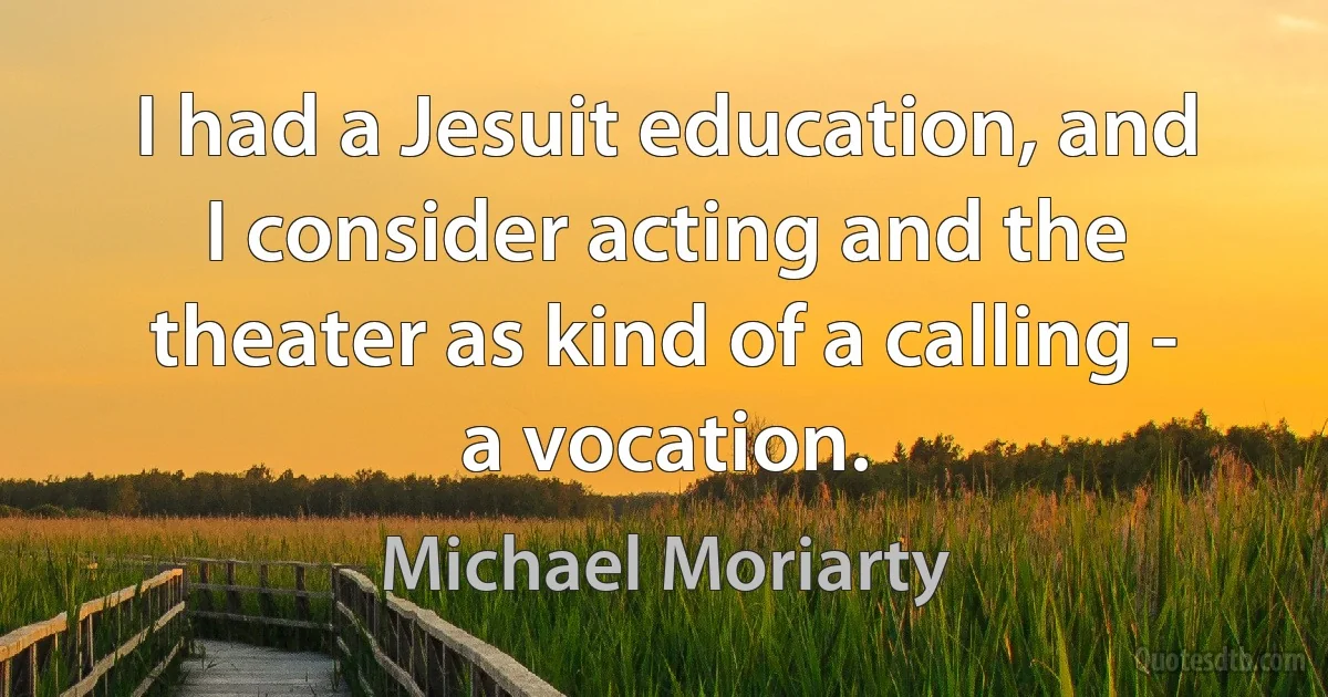 I had a Jesuit education, and I consider acting and the theater as kind of a calling - a vocation. (Michael Moriarty)