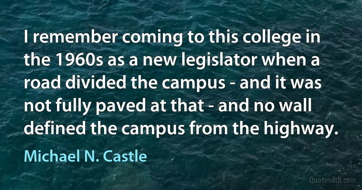 I remember coming to this college in the 1960s as a new legislator when a road divided the campus - and it was not fully paved at that - and no wall defined the campus from the highway. (Michael N. Castle)