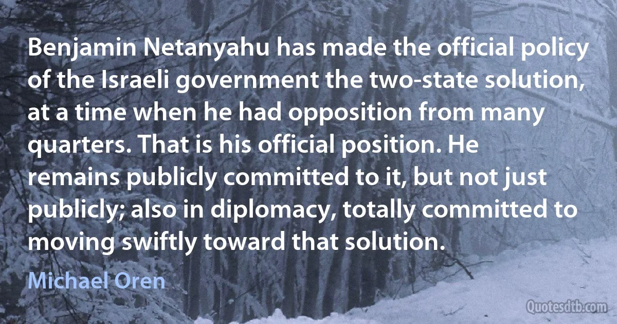 Benjamin Netanyahu has made the official policy of the Israeli government the two-state solution, at a time when he had opposition from many quarters. That is his official position. He remains publicly committed to it, but not just publicly; also in diplomacy, totally committed to moving swiftly toward that solution. (Michael Oren)