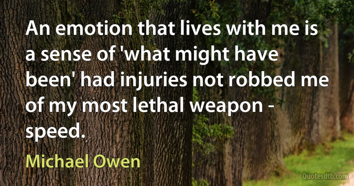 An emotion that lives with me is a sense of 'what might have been' had injuries not robbed me of my most lethal weapon - speed. (Michael Owen)