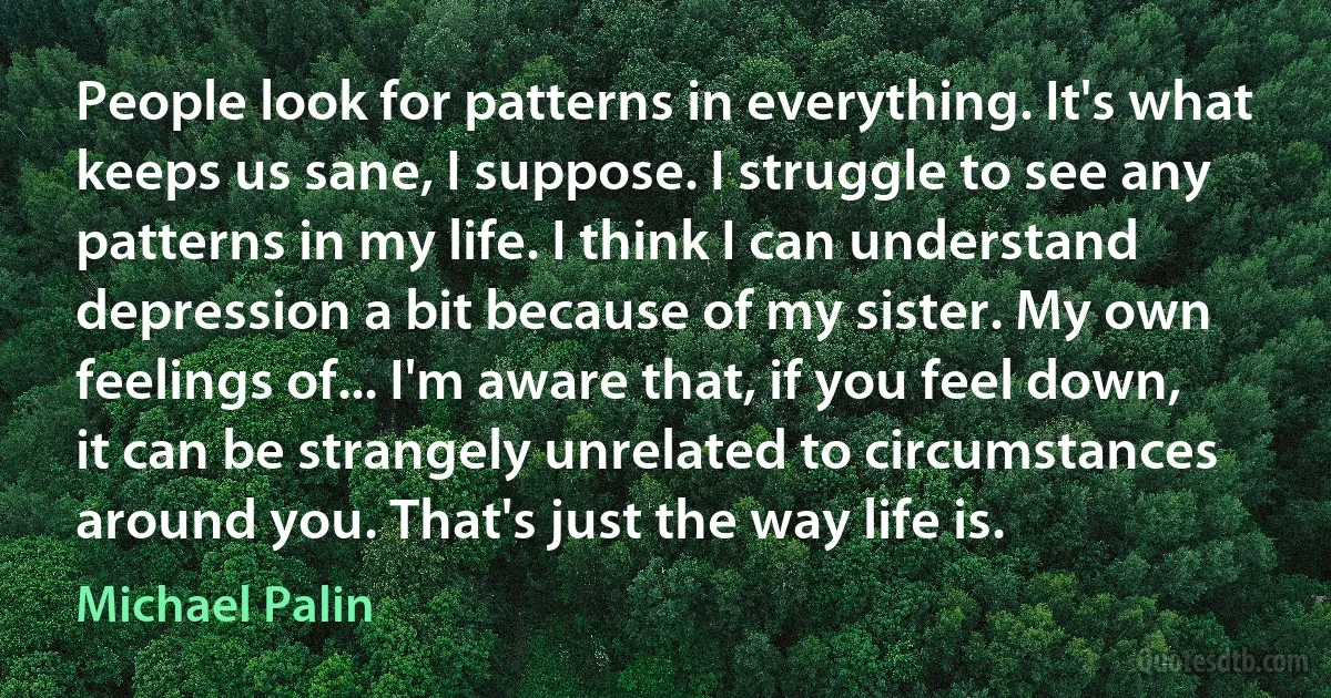 People look for patterns in everything. It's what keeps us sane, I suppose. I struggle to see any patterns in my life. I think I can understand depression a bit because of my sister. My own feelings of... I'm aware that, if you feel down, it can be strangely unrelated to circumstances around you. That's just the way life is. (Michael Palin)