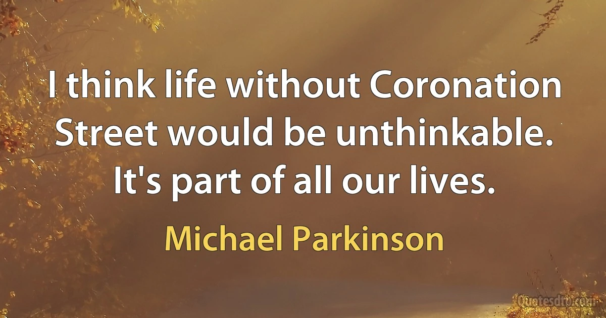 I think life without Coronation Street would be unthinkable. It's part of all our lives. (Michael Parkinson)