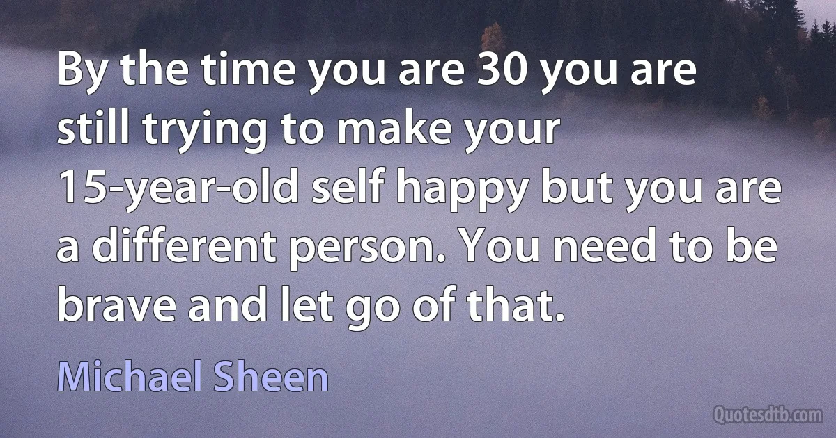 By the time you are 30 you are still trying to make your 15-year-old self happy but you are a different person. You need to be brave and let go of that. (Michael Sheen)