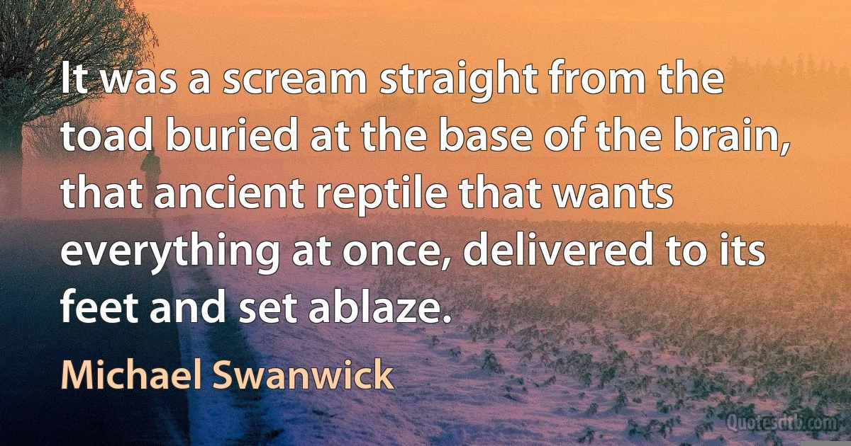 It was a scream straight from the toad buried at the base of the brain, that ancient reptile that wants everything at once, delivered to its feet and set ablaze. (Michael Swanwick)