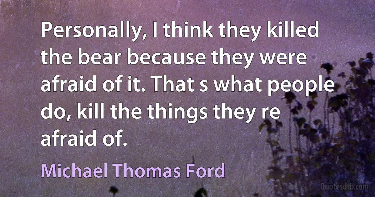 Personally, I think they killed the bear because they were afraid of it. That s what people do, kill the things they re afraid of. (Michael Thomas Ford)