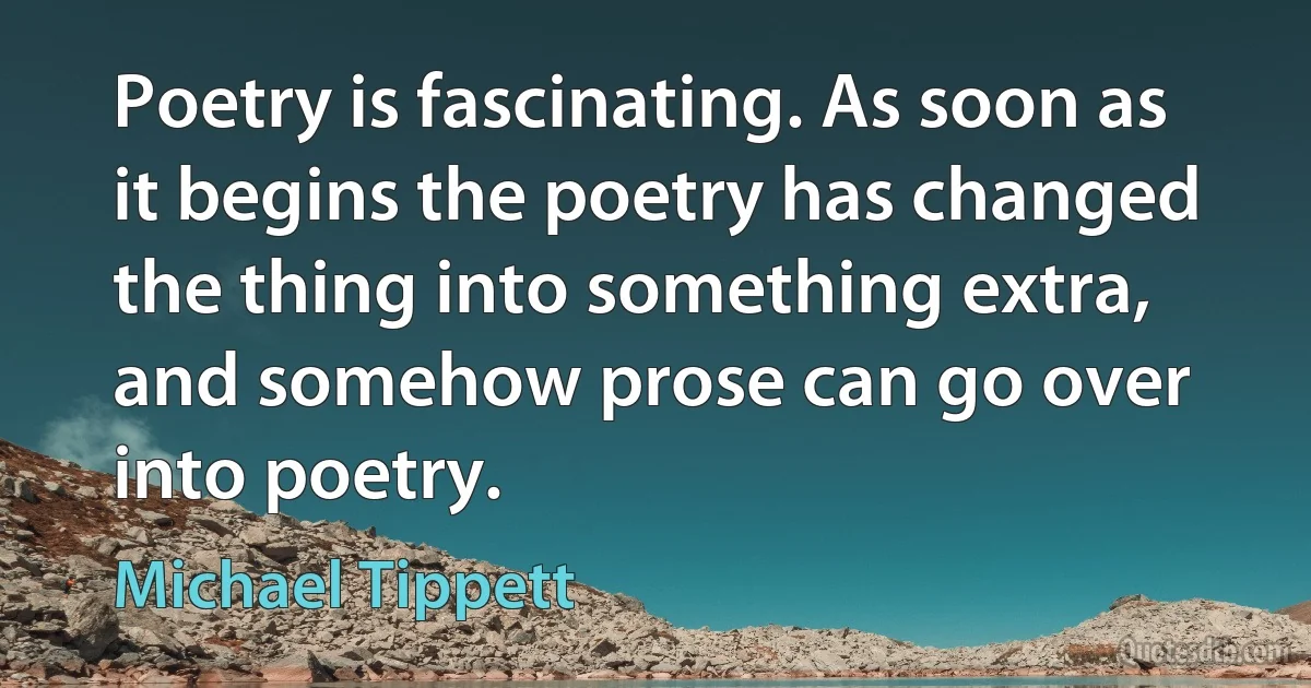 Poetry is fascinating. As soon as it begins the poetry has changed the thing into something extra, and somehow prose can go over into poetry. (Michael Tippett)