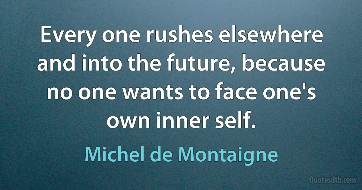 Every one rushes elsewhere and into the future, because no one wants to face one's own inner self. (Michel de Montaigne)