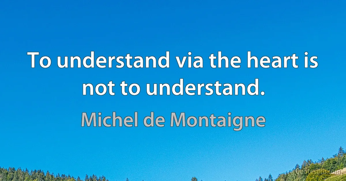 To understand via the heart is not to understand. (Michel de Montaigne)