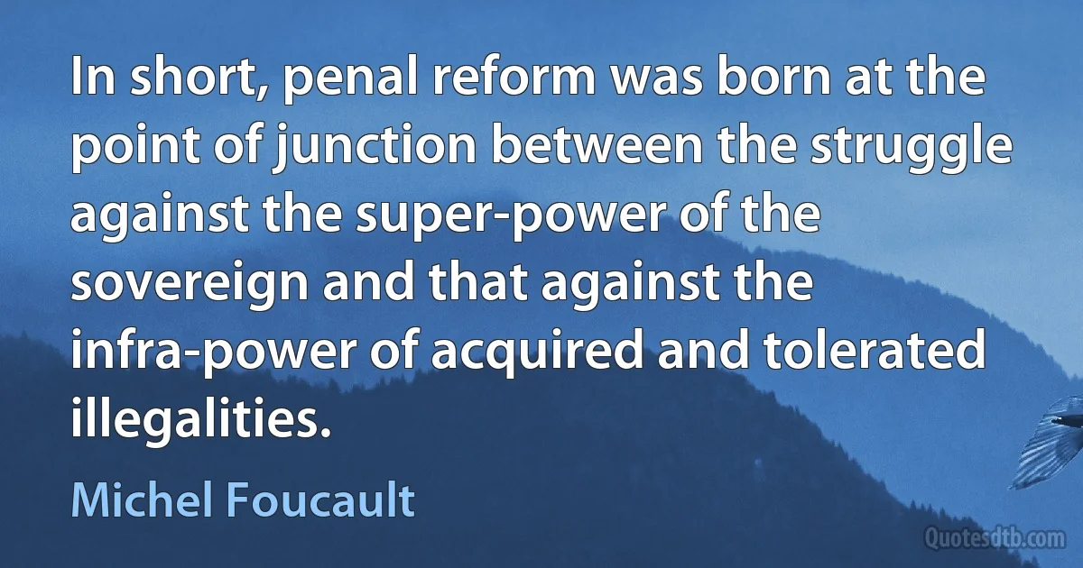 In short, penal reform was born at the point of junction between the struggle against the super-power of the sovereign and that against the infra-power of acquired and tolerated illegalities. (Michel Foucault)