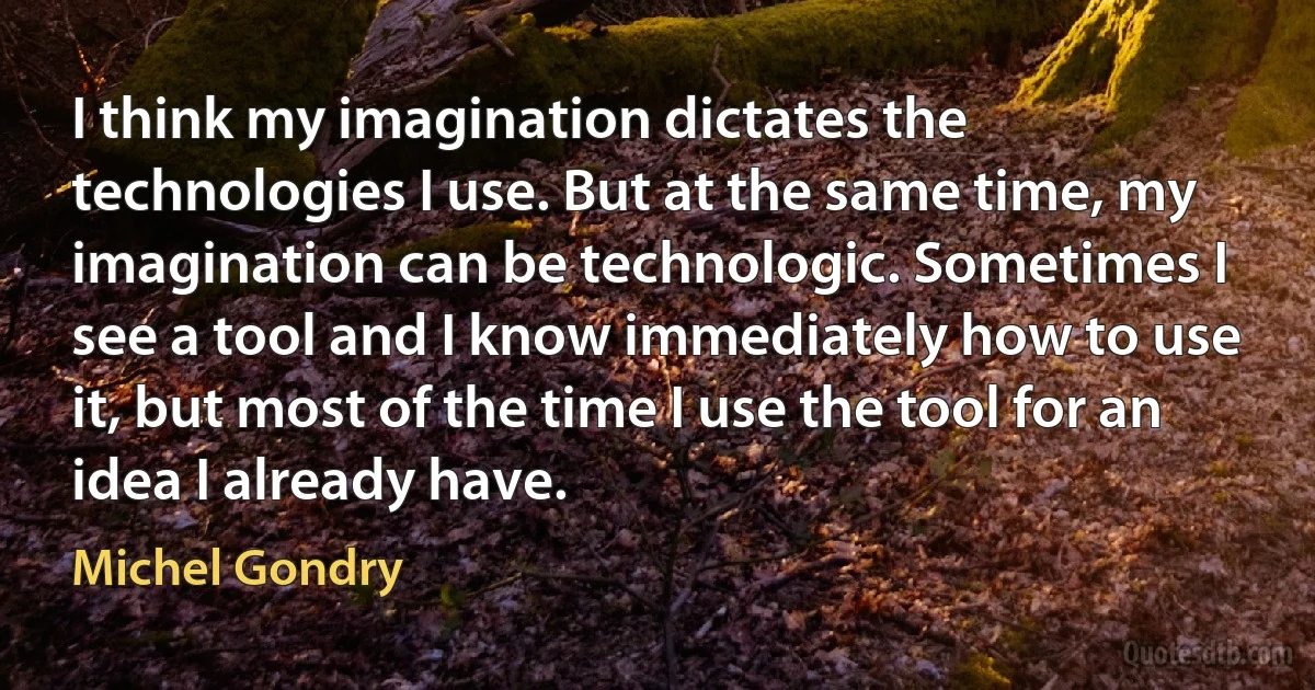 I think my imagination dictates the technologies I use. But at the same time, my imagination can be technologic. Sometimes I see a tool and I know immediately how to use it, but most of the time I use the tool for an idea I already have. (Michel Gondry)