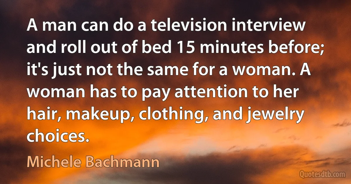 A man can do a television interview and roll out of bed 15 minutes before; it's just not the same for a woman. A woman has to pay attention to her hair, makeup, clothing, and jewelry choices. (Michele Bachmann)