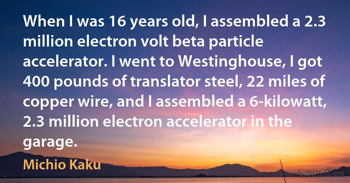 When I was 16 years old, I assembled a 2.3 million electron volt beta particle accelerator. I went to Westinghouse, I got 400 pounds of translator steel, 22 miles of copper wire, and I assembled a 6-kilowatt, 2.3 million electron accelerator in the garage. (Michio Kaku)