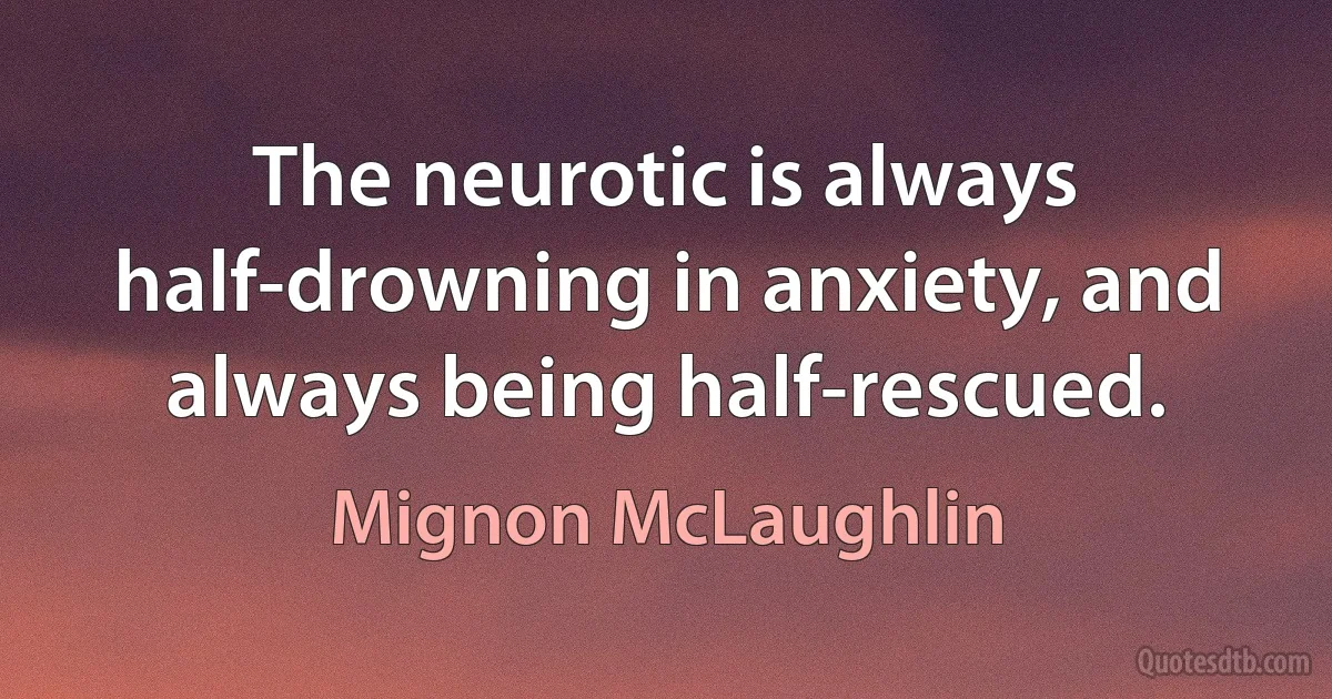 The neurotic is always half-drowning in anxiety, and always being half-rescued. (Mignon McLaughlin)