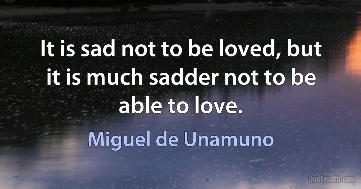 It is sad not to be loved, but it is much sadder not to be able to love. (Miguel de Unamuno)