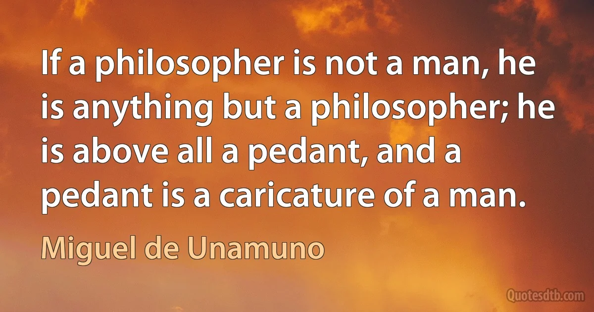 If a philosopher is not a man, he is anything but a philosopher; he is above all a pedant, and a pedant is a caricature of a man. (Miguel de Unamuno)