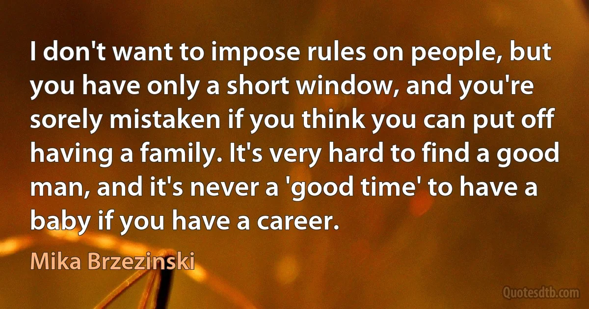 I don't want to impose rules on people, but you have only a short window, and you're sorely mistaken if you think you can put off having a family. It's very hard to find a good man, and it's never a 'good time' to have a baby if you have a career. (Mika Brzezinski)