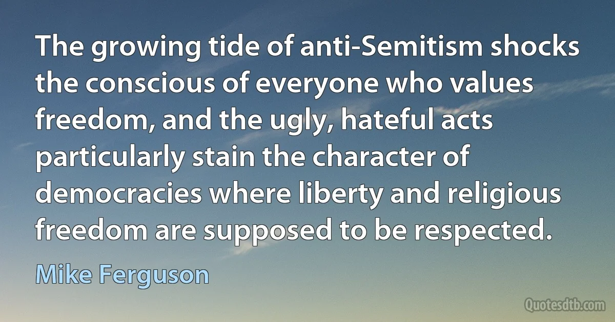 The growing tide of anti-Semitism shocks the conscious of everyone who values freedom, and the ugly, hateful acts particularly stain the character of democracies where liberty and religious freedom are supposed to be respected. (Mike Ferguson)