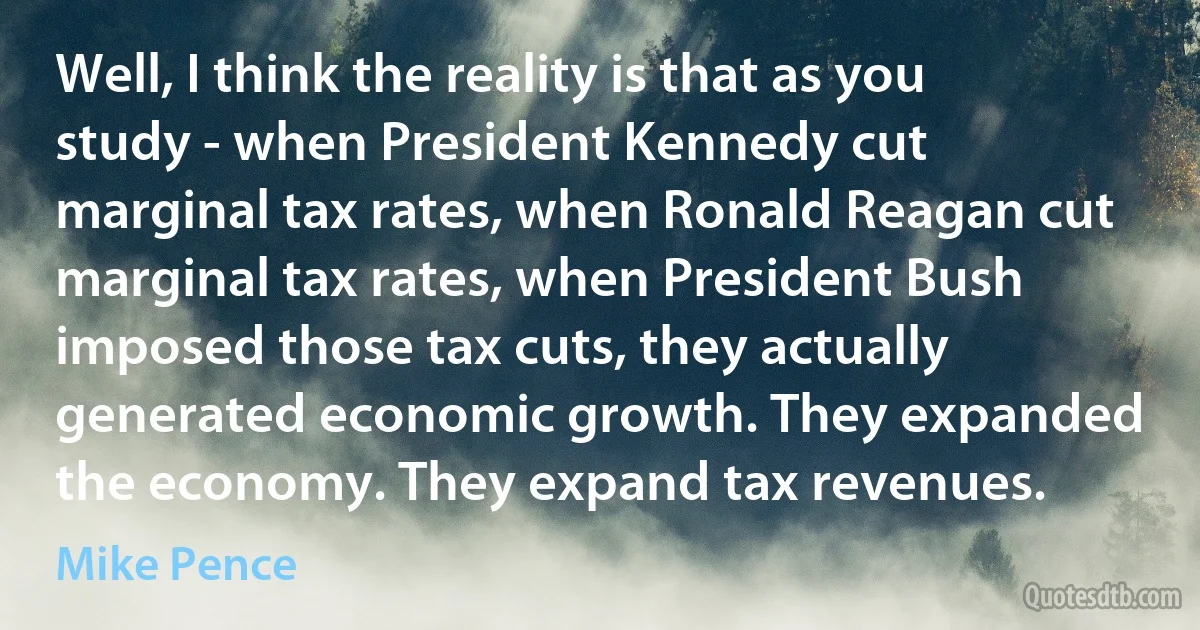 Well, I think the reality is that as you study - when President Kennedy cut marginal tax rates, when Ronald Reagan cut marginal tax rates, when President Bush imposed those tax cuts, they actually generated economic growth. They expanded the economy. They expand tax revenues. (Mike Pence)