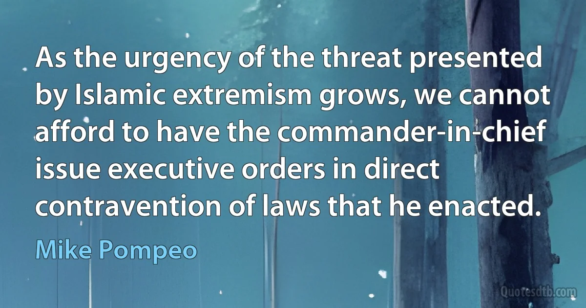 As the urgency of the threat presented by Islamic extremism grows, we cannot afford to have the commander-in-chief issue executive orders in direct contravention of laws that he enacted. (Mike Pompeo)