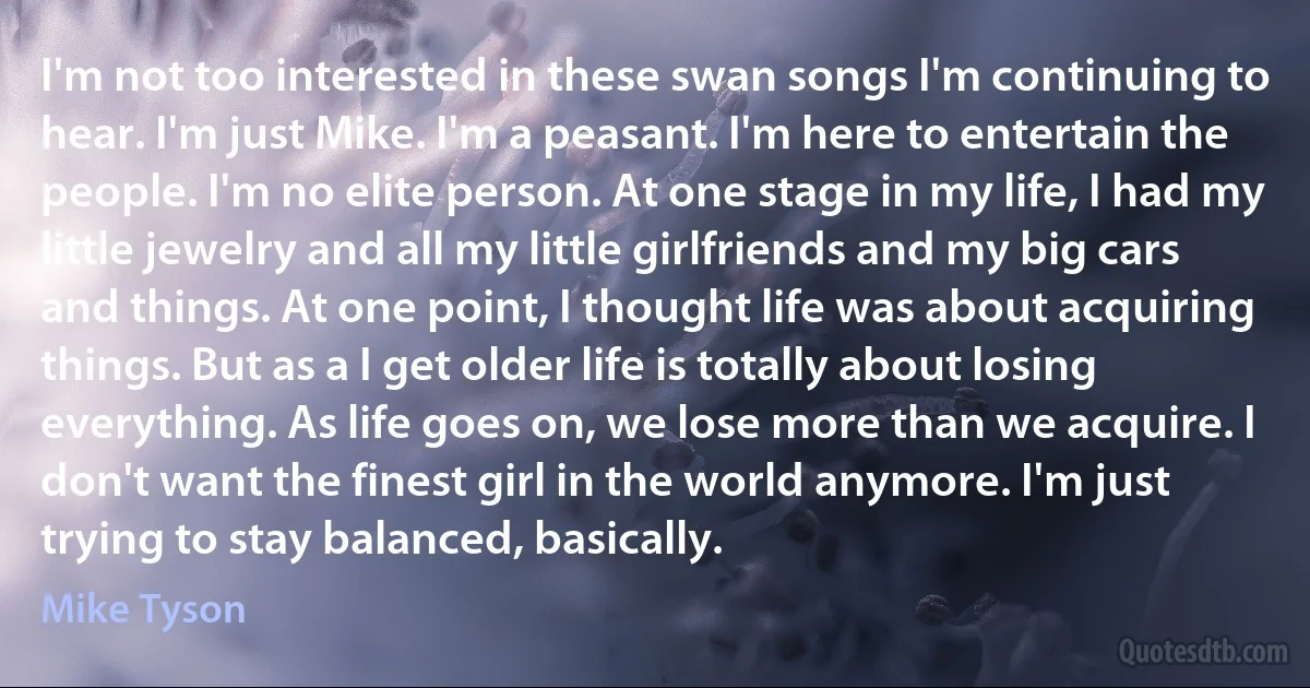 I'm not too interested in these swan songs I'm continuing to hear. I'm just Mike. I'm a peasant. I'm here to entertain the people. I'm no elite person. At one stage in my life, I had my little jewelry and all my little girlfriends and my big cars and things. At one point, I thought life was about acquiring things. But as a I get older life is totally about losing everything. As life goes on, we lose more than we acquire. I don't want the finest girl in the world anymore. I'm just trying to stay balanced, basically. (Mike Tyson)