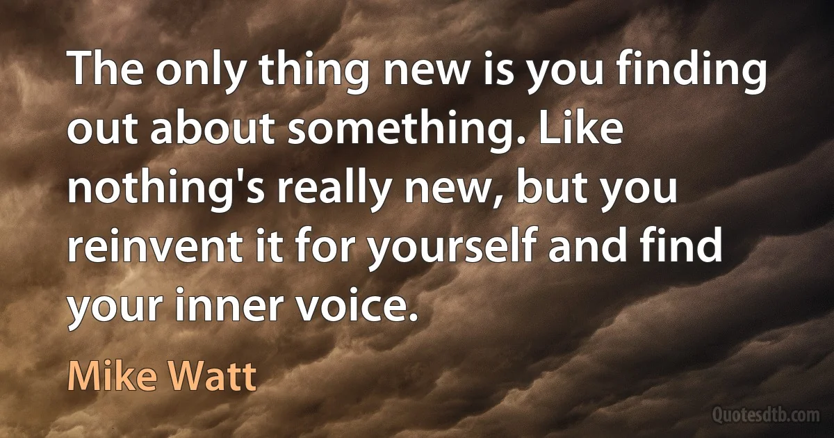 The only thing new is you finding out about something. Like nothing's really new, but you reinvent it for yourself and find your inner voice. (Mike Watt)