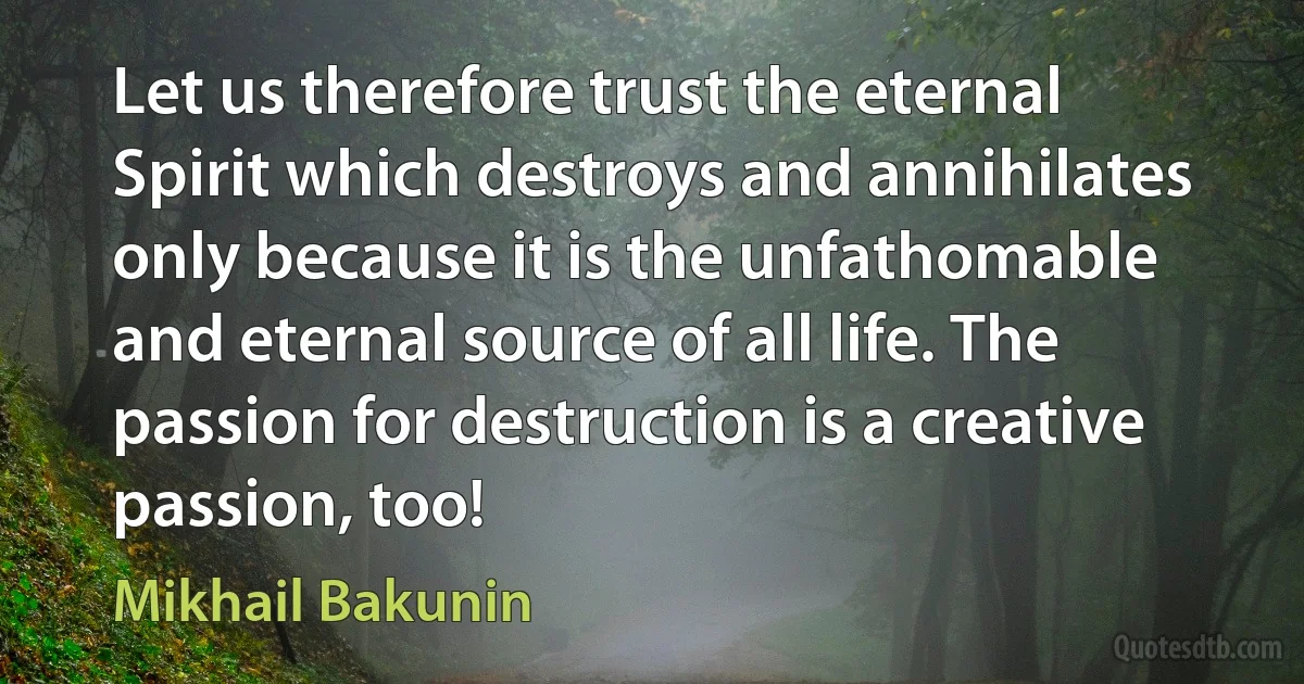 Let us therefore trust the eternal Spirit which destroys and annihilates only because it is the unfathomable and eternal source of all life. The passion for destruction is a creative passion, too! (Mikhail Bakunin)