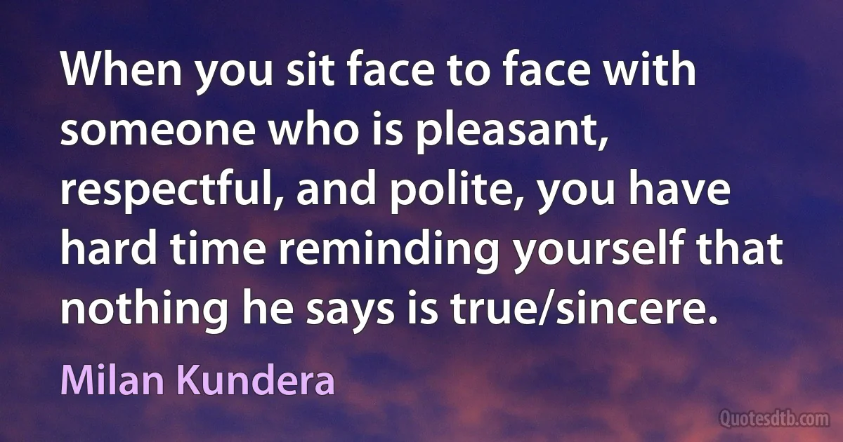 When you sit face to face with someone who is pleasant, respectful, and polite, you have hard time reminding yourself that nothing he says is true/sincere. (Milan Kundera)